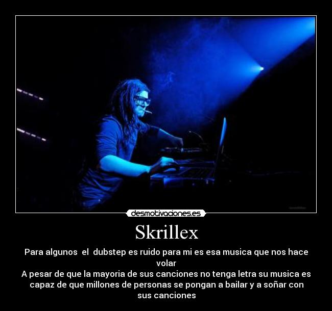 Skrillex - Para algunos el dubstep es ruido para mi es esa musica que nos hace
volar
A pesar de que la mayoria de sus canciones no tenga letra su musica es
capaz de que millones de personas se pongan a bailar y a soñar con
sus canciones