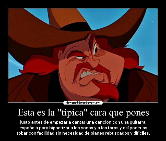 Esta es la típica cara que pones - justo antes de empezar a cantar una canción con una guitarra
española para hipnotizar a las vacas y a los toros y así poderlos
robar con facilidad sin necesidad de planes rebuscados y difíciles.