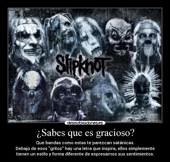 ¿Sabes que es gracioso? - Que bandas como estas te parezcan satánicas.
Debajo de esos gritos hay una letra que inspira, ellos simplemente
tienen un estilo y forma diferente de expresarnos sus sentimientos.