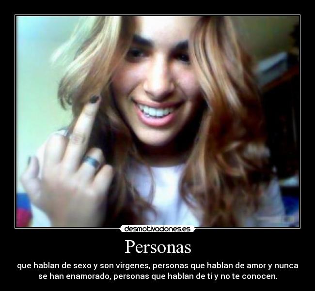 Personas - que hablan de sexo y son virgenes, personas que hablan de amor y nunca
se han enamorado, personas que hablan de ti y no te conocen.