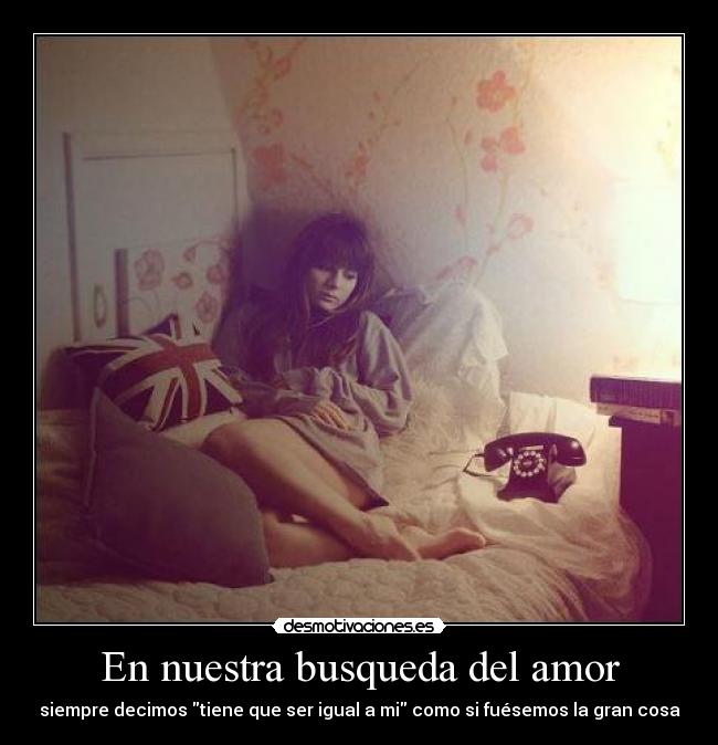 En nuestra busqueda del amor - siempre decimos tiene que ser igual a mi como si fuésemos la gran cosa