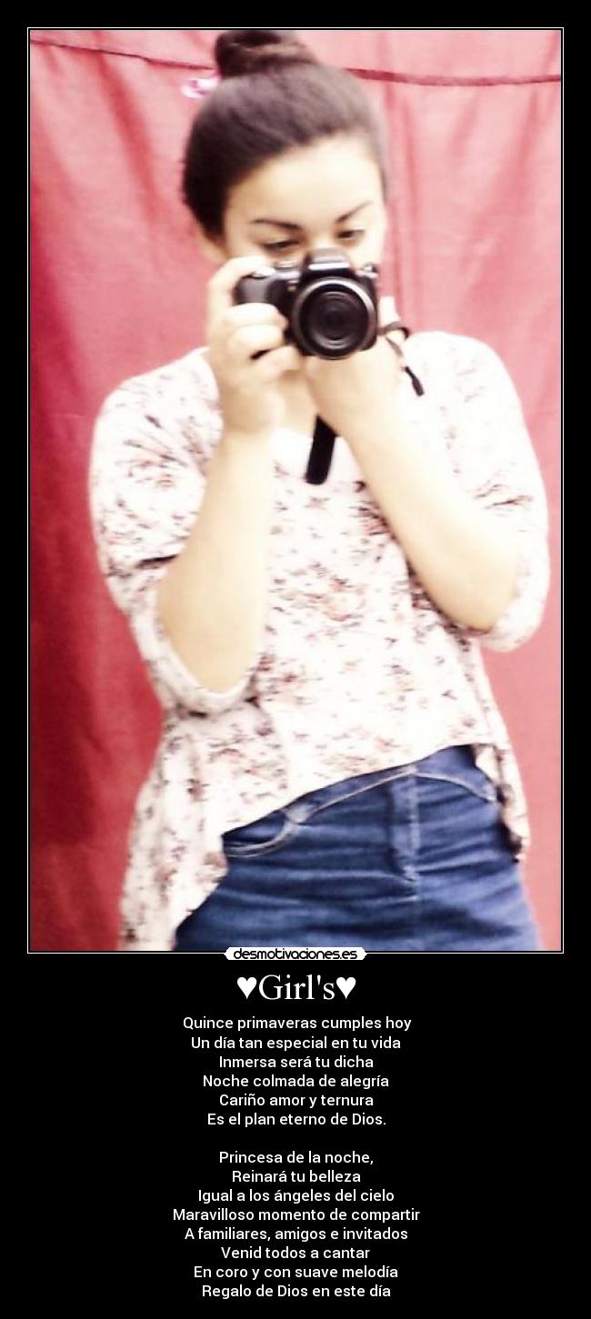 ♥Girls♥ - ♥Quince primaveras cumples hoy
Un día tan especial en tu vida
Inmersa será tu dicha
Noche colmada de alegría
Cariño amor y ternura
Es el plan eterno de Dios.
Princesa de la noche,
Reinará tu belleza
Igual a los ángeles del cielo
Maravilloso momento de compartir
A familiares, amigos e invitados
Venid todos a cantar
En coro y con suave melodía
Regalo de Dios en este día♥