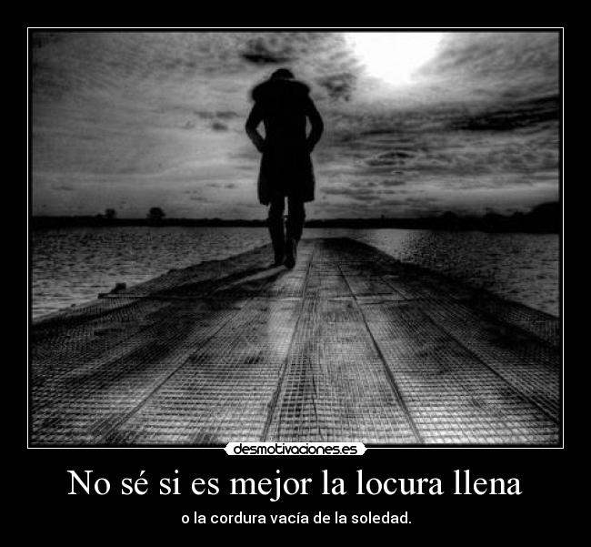 No sé si es mejor la locura llena - o la cordura vacía de la soledad.