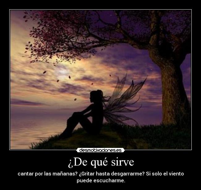 ¿De qué sirve - cantar por las mañanas? ¿Gritar hasta desgarrarme? Si solo el viento
puede escucharme.
