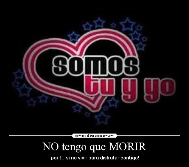 NO tengo que MORIR - por tí, si no vivir para disfrutar contigo!