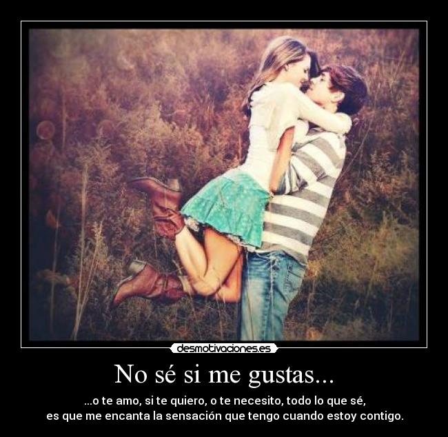 No sé si me gustas... - ...o te amo, si te quiero, o te necesito, todo lo que sé,
es que me encanta la sensación que tengo cuando estoy contigo.