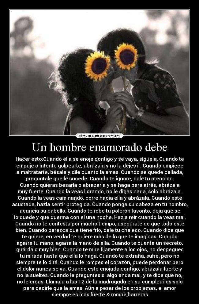 Un hombre enamorado debe - Hacer esto:Cuando ella se enoje contigo y se vaya, síguela. Cuando te
empuje o intente golpearte, abrázala y no la dejes ir. Cuando empiece
a maltratarte, bésala y dile cuanto la amas. Cuando se quede callada,
pregúntale qué le sucede. Cuando te ignore, dale tu atención.
Cuando quieras besarla o abrazarla y se haga para atrás, abrázala
muy fuerte. Cuando la veas llorando, no le digas nada, solo abrázala.
Cuando la veas caminando, corre hacia ella y abrázala. Cuando este
asustada, hazla sentir protegida. Cuando ponga su cabeza en tu hombro,
acaricia su cabello. Cuando te robe tu polerón favorito, deja que se
lo quede y que duerma con el una noche. Hazla reir cuando la veas mal.
Cuando no te contesta por mucho tiempo, asegúrate de que todo este
bien. Cuando parezca que tiene frío, dale tu chaleco. Cuando dice que
te quiere, en verdad te quiere más de lo que te imaginas. Cuando
agarre tu mano, agarra la mano de ella. Cuando te cuente un secreto,
guárdalo muy bien. Cuando te mire fijamente a los ojos, no despegues
tu mirada hasta que ella lo haga. Cuando te extraña, sufre, pero no
siempre te lo dirá. Cuando le rompes el corazón, puede perdonar pero
el dolor nunca se va. Cuando este enojada contigo, abrázala fuerte y
no la sueltes. Cuando le preguntes si algo anda mal, y te dice que no,
no le creas. Llámala a las 12 de la madrugada en su cumpleaños solo
para decirle que la amas. Aún a pesar de los problemas, el amor
siempre es más fuerte & rompe barreras