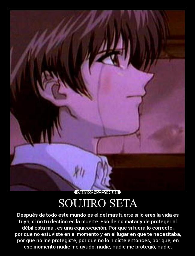 SOUJIRO SETA - Después de todo este mundo es el del mas fuerte si lo eres la vida es
tuya, si no tu destino es la muerte. Eso de no matar y de proteger al
débil esta mal, es una equivocación. Por que si fuera lo correcto,
por que no estuviste en el momento y en el lugar en que te necesitaba,
por que no me protegiste, por que no lo hiciste entonces, por que, en
ese momento nadie me ayudo, nadie, nadie me protegió, nadie.