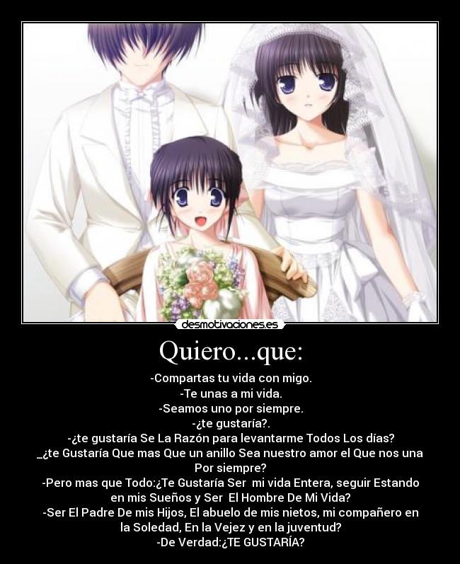 Quiero...que: - -Compartas tu vida con migo.
-Te unas a mi vida.
-Seamos uno por siempre.
-¿te gustaría?.
-¿te gustaría Se La Razón para levantarme Todos Los días?
_¿te Gustaría Que mas Que un anillo Sea nuestro amor el Que nos una
Por siempre?
-Pero mas que Todo:¿Te Gustaría Ser  mi vida Entera, seguir Estando
en mis Sueños y Ser  El Hombre De Mi Vida?
-Ser El Padre De mis Hijos, El abuelo de mis nietos, mi compañero en
la Soledad, En la Vejez y en la juventud?
-De Verdad:¿TE GUSTARÍA?