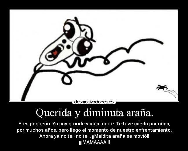 Querida y diminuta araña. - Eres pequeña. Yo soy grande y más fuerte. Te tuve miedo por años,
por muchos años, pero llego el momento de nuestro enfrentamiento.
Ahora ya no te.. no te... ¡¡Maldita araña se movió!!
¡¡¡MAMAAAA!!!