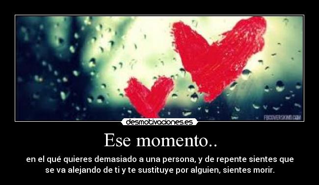 Ese momento.. - en el qué quieres demasiado a una persona, y de repente sientes que
se va alejando de ti y te sustituye por alguien, sientes morir.
