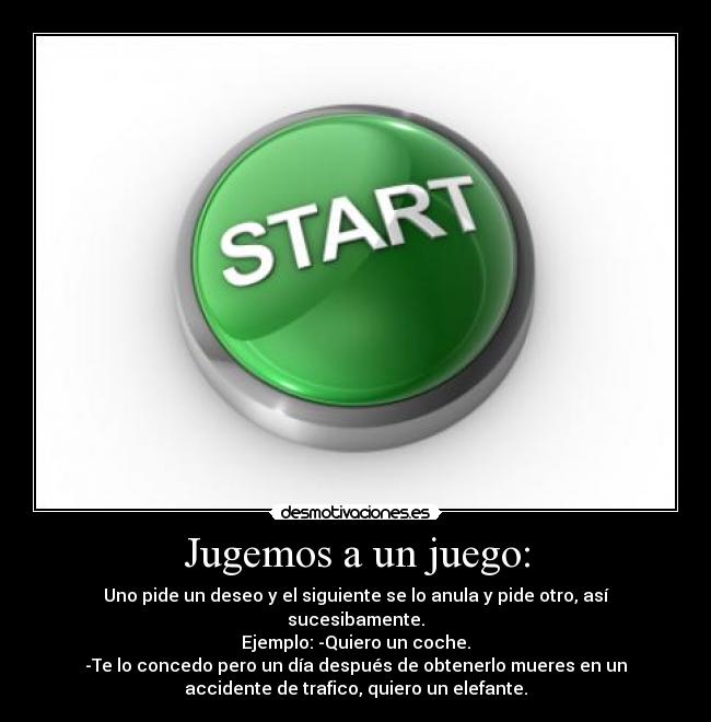 Jugemos a un juego: - Uno pide un deseo y el siguiente se lo anula y pide otro, así
sucesibamente.
Ejemplo: -Quiero un coche.
-Te lo concedo pero un día después de obtenerlo mueres en un
accidente de trafico, quiero un elefante.