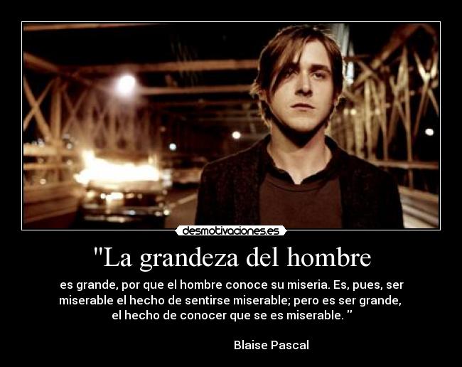 La grandeza del hombre - es grande, por que el hombre conoce su miseria. Es, pues, ser
miserable el hecho de sentirse miserable; pero es ser grande, 
el hecho de conocer que se es miserable. 
                                                                      
                            Blaise Pascal