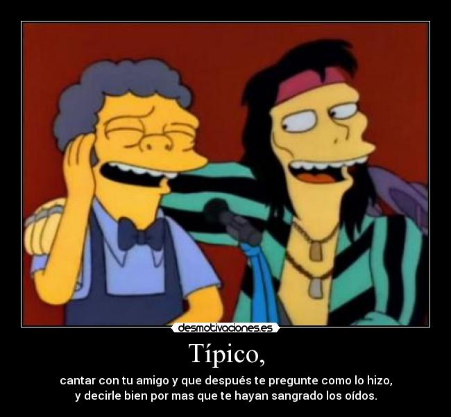 Típico, - cantar con tu amigo y que después te pregunte como lo hizo,
y decirle bien por mas que te hayan sangrado los oídos.