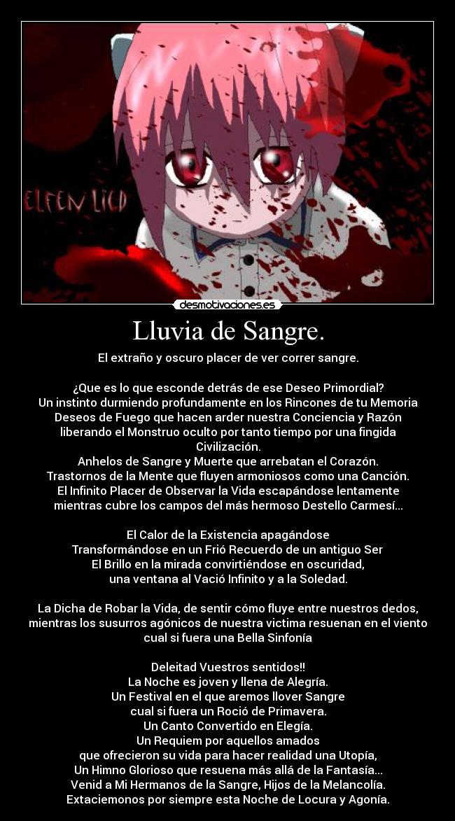 Lluvia de Sangre. - El extraño y oscuro placer de ver correr sangre.
¿Que es lo que esconde detrás de ese Deseo Primordial?
Un instinto durmiendo profundamente en los Rincones de tu Memoria
Deseos de Fuego que hacen arder nuestra Conciencia y Razón
liberando el Monstruo oculto por tanto tiempo por una fingida
Civilización.
Anhelos de Sangre y Muerte que arrebatan el Corazón.
Trastornos de la Mente que fluyen armoniosos como una Canción.
El Infinito Placer de Observar la Vida escapándose lentamente
mientras cubre los campos del más hermoso Destello Carmesí...
El Calor de la Existencia apagándose
Transformándose en un Frió Recuerdo de un antiguo Ser
El Brillo en la mirada convirtiéndose en oscuridad,
una ventana al Vació Infinito y a la Soledad.
La Dicha de Robar la Vida, de sentir cómo fluye entre nuestros dedos,
mientras los susurros agónicos de nuestra victima resuenan en el viento
cual si fuera una Bella Sinfonía
Deleitad Vuestros sentidos!!
La Noche es joven y llena de Alegría.
Un Festival en el que aremos llover Sangre
cual si fuera un Roció de Primavera.
Un Canto Convertido en Elegía.
Un Requiem por aquellos amados
que ofrecieron su vida para hacer realidad una Utopía,
Un Himno Glorioso que resuena más allá de la Fantasía...
Venid a Mi Hermanos de la Sangre, Hijos de la Melancolía.
Extaciemonos por siempre esta Noche de Locura y Agonía.