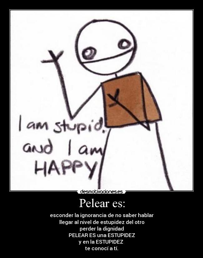 Pelear es: - esconder la ignorancia de no saber hablar
llegar al nivel de estupidez del otro
perder la dignidad
PELEAR ES una ESTUPIDEZ
y en la ESTUPIDEZ
te conocí a tí.