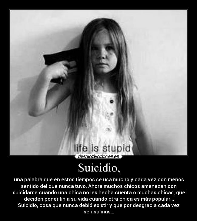 Suicidio, - una palabra que en estos tiempos se usa mucho y cada vez con menos
sentido del que nunca tuvo. Ahora muchos chicos amenazan con
suicidarse cuando una chica no les hecha cuenta o muchas chicas, que
deciden poner fin a su vida cuando otra chica es más popular...
Suicidio, cosa que nunca debió existir y que por desgracia cada vez
se usa más...