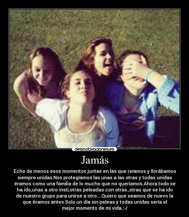 Jamás - Echo de menos esos momentos juntas en las que reíamos y llorábamos
siempre unidas.Nos protegíamos las unas a las otras y todas unidas
éramos como una familia de lo mucho que no queríamos.Ahora todo se
ha ido,unas a otro insti,otras peleadas con otras.,otras que se ha ido
de nuestro grupo para unirse a otro....Quiero que seamos de nuevo la
que éramos antes.Solo un día sin peleas y todas unidas sería el
mejor momento de mi vida.:-/