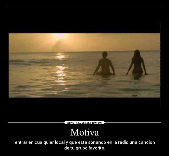 Motiva - entrar en cualquier local y que este sonando en la radio una canción
de tu grupo favorito.