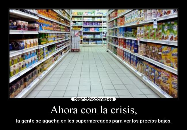 Ahora con la crisis, - la gente se agacha en los supermercados para ver los precios bajos.