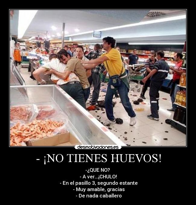 - ¡NO TIENES HUEVOS! - -¿QUE NO?
- A ver...¡CHULO!
- En el pasillo 3, segundo estante
- Muy amable, gracias
- De nada caballero