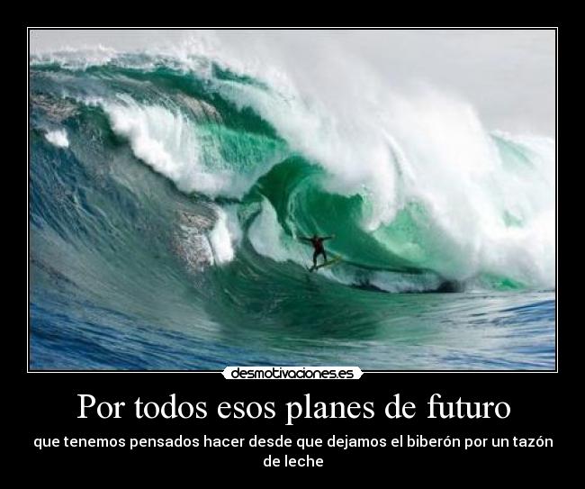 Por todos esos planes de futuro - que tenemos pensados hacer desde que dejamos el biberón por un tazón de leche