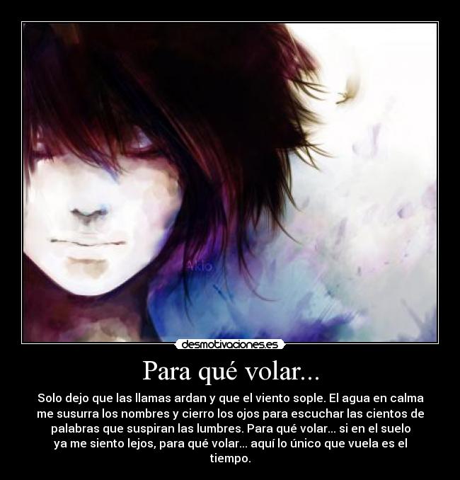 Para qué volar... - Solo dejo que las llamas ardan y que el viento sople. El agua en calma
me susurra los nombres y cierro los ojos para escuchar las cientos de
palabras que suspiran las lumbres. Para qué volar... si en el suelo
ya me siento lejos, para qué volar... aquí lo único que vuela es el
tiempo.