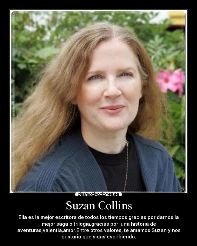 Suzan Collins - Ella es la mejor escritora de todos los tiempos gracias por darnos la
mejor saga o trilogia,gracias por una historia de
aventuras,valentia,amor.Entre otros valores, te amamos Suzan y nos
gustaria que sigas escribiendo.