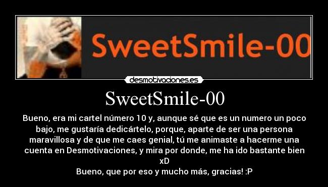 SweetSmile-00 - Bueno, era mi cartel número 10 y, aunque sé que es un numero un poco
bajo, me gustaría dedicártelo, porque, aparte de ser una persona
maravillosa y de que me caes genial, tú me animaste a hacerme una
cuenta en Desmotivaciones, y mira por donde, me ha ido bastante bien
xD
Bueno, que por eso y mucho más, gracias! :P