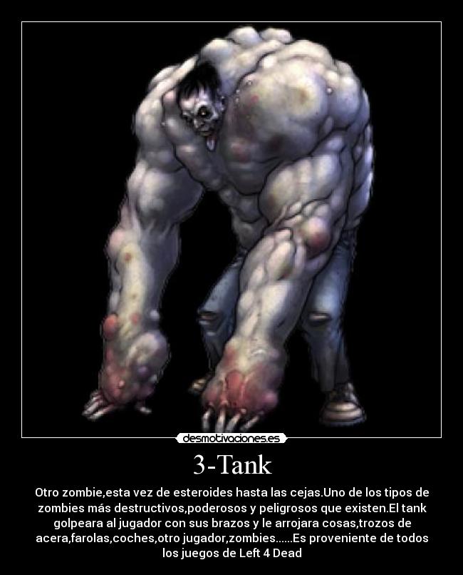 3-Tank - Otro zombie,esta vez de esteroides hasta las cejas.Uno de los tipos de
zombies más destructivos,poderosos y peligrosos que existen.El tank
golpeara al jugador con sus brazos y le arrojara cosas,trozos de
acera,farolas,coches,otro jugador,zombies......Es proveniente de todos
los juegos de Left 4 Dead