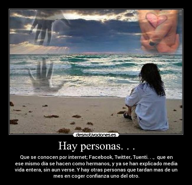 Hay personas. . . - Que se conocen por internet; Facebook, Twitter, Tuenti. . .,  que en
ese mismo día se hacen como hermanos, y ya se han explicado media
vida entera, sin aun verse. Y hay otras personas que tardan mas de un
mes en coger confianza uno del otro.