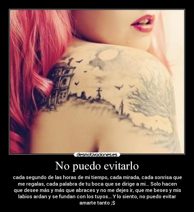 No puedo evitarlo - cada segundo de las horas de mi tiempo, cada mirada, cada sonrisa que
me regalas, cada palabra de tu boca que se dirige a mi... Solo hacen
que desee más y más que abraces y no me dejes ir, que me beses y mis
labios ardan y se fundan con los tuyos... Y lo siento, no puedo evitar
amarte tanto ;$