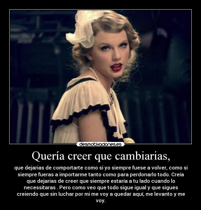 Quería creer que cambiarias, - que dejarias de comportarte como si yo siempre fuese a volver, como si
siempre fueras a importarme tanto como para perdonarlo todo. Creía
que dejarias de creer que siempre estaría a tu lado cuando lo
necessitaras . Pero como veo que todo sigue igual y que sigues
creiendo que sin luchar por mi me voy a quedar aquí, me levanto y me
voy.