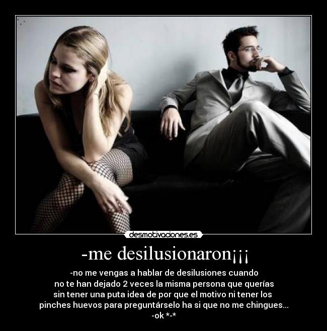 -me desilusionaron¡¡¡ - -no me vengas a hablar de desilusiones cuando
no te han dejado 2 veces la misma persona que querías
sin tener una puta idea de por que el motivo ni tener los
pinches huevos para preguntárselo ha si que no me chingues...
-ok *-*