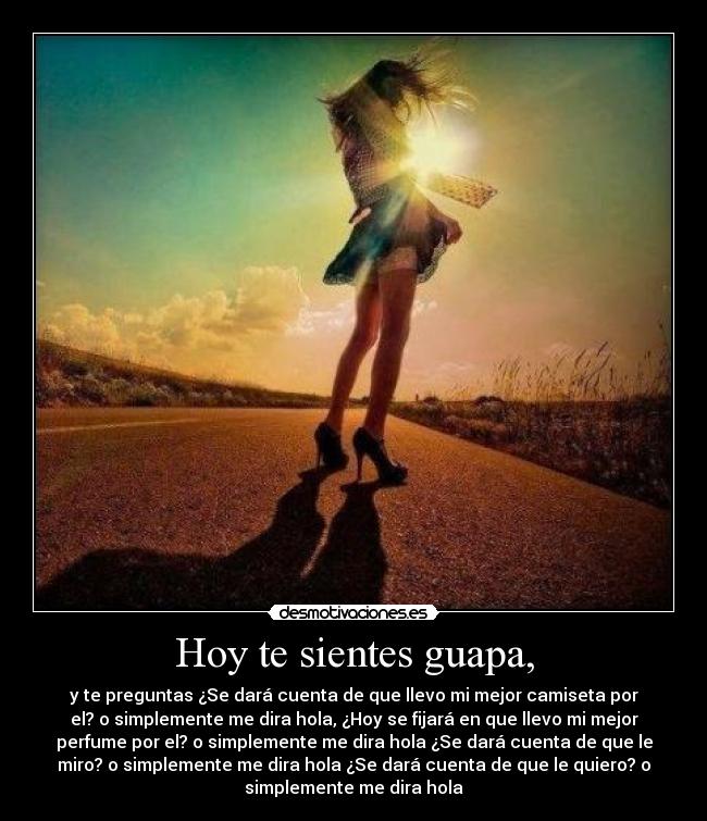 Hoy te sientes guapa, - y te preguntas ¿Se dará cuenta de que llevo mi mejor camiseta por
el? o simplemente me dira hola, ¿Hoy se fijará en que llevo mi mejor
perfume por el? o simplemente me dira hola ¿Se dará cuenta de que le
miro? o simplemente me dira hola ¿Se dará cuenta de que le quiero? o
simplemente me dira hola