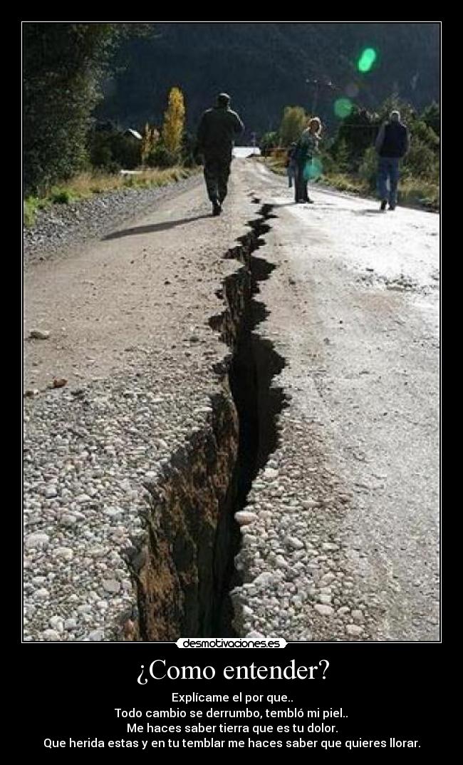 ¿Como entender? - Explícame el por que..
Todo cambio se derrumbo, tembló mi piel..
Me haces saber tierra que es tu dolor.
Que herida estas y en tu temblar me haces saber que quieres llorar.
