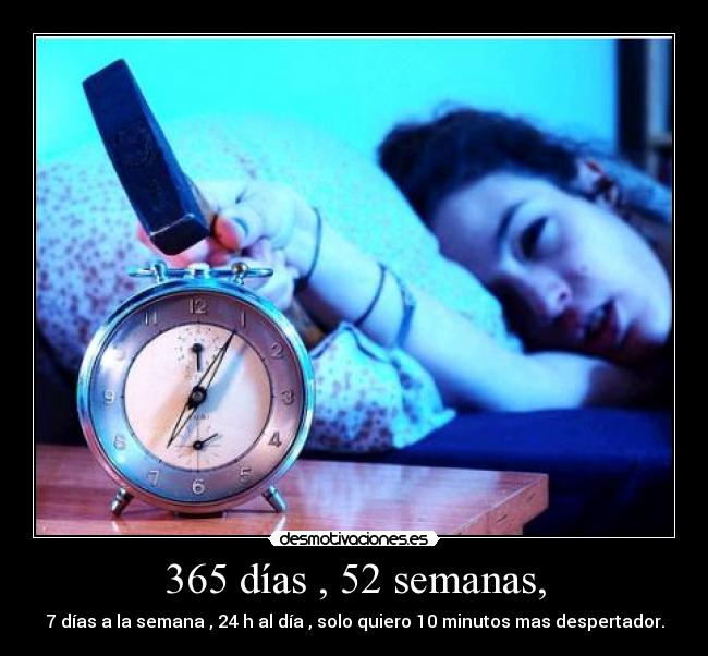 365 días , 52 semanas, - 7 días a la semana , 24 h al día , solo quiero 10 minutos mas despertador.