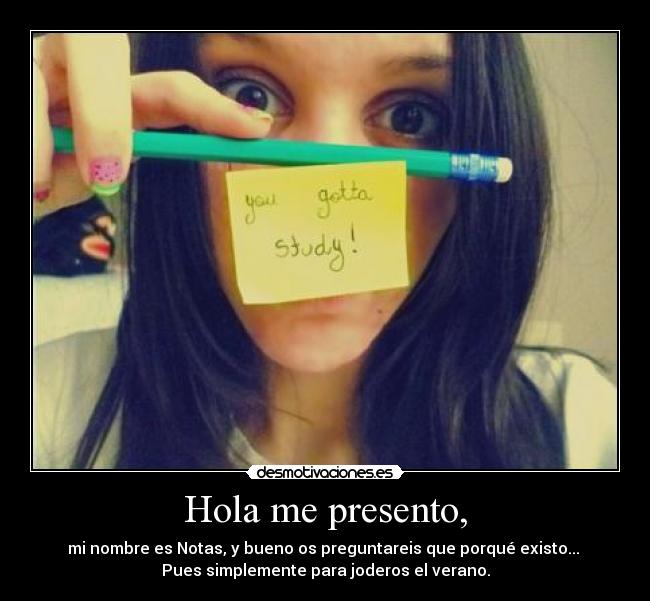 Hola me presento, - mi nombre es Notas, y bueno os preguntareis que porqué existo...
Pues simplemente para joderos el verano.