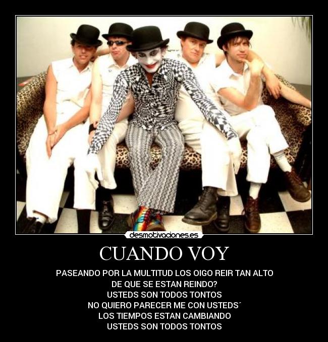 CUANDO VOY - PASEANDO POR LA MULTITUD LOS OIGO REIR TAN ALTO
DE QUE SE ESTAN REINDO?
USTEDS SON TODOS TONTOS
NO QUIERO PARECER ME CON USTEDS´
LOS TIEMPOS ESTAN CAMBIANDO
USTEDS SON TODOS TONTOS