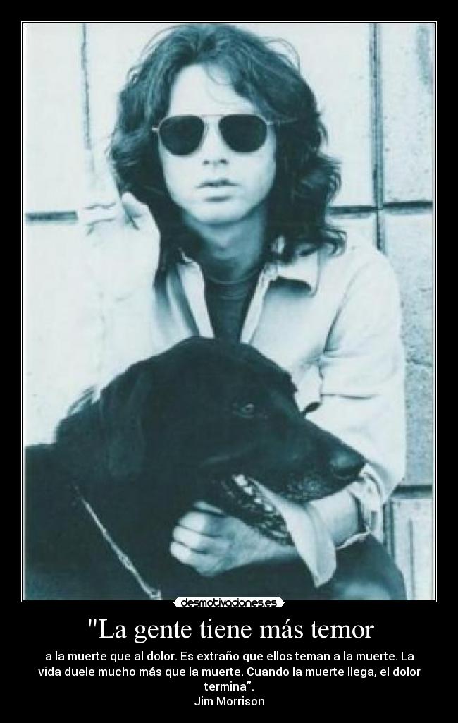 La gente tiene más temor - a la muerte que al dolor. Es extraño que ellos teman a la muerte. La
vida duele mucho más que la muerte. Cuando la muerte llega, el dolor
termina.
Jim Morrison