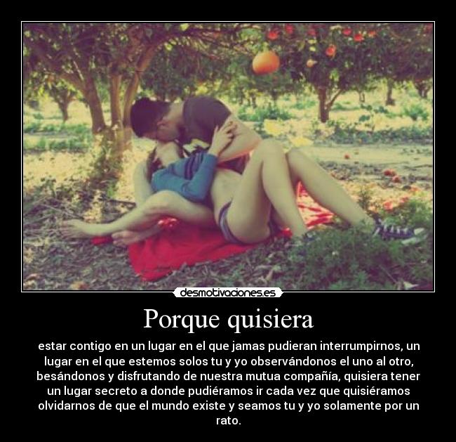 Porque quisiera - estar contigo en un lugar en el que jamas pudieran interrumpirnos, un
lugar en el que estemos solos tu y yo observándonos el uno al otro,
besándonos y disfrutando de nuestra mutua compañía, quisiera tener
un lugar secreto a donde pudiéramos ir cada vez que quisiéramos
olvidarnos de que el mundo existe y seamos tu y yo solamente por un
rato.