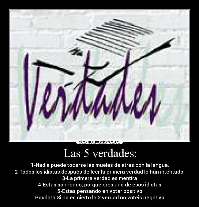 Las 5 verdades: - 1-Nadie puede tocarse las muelas de atras con la lengua.
2-Todos los idiotas después de leer la primera verdad lo han intentado.
3-La primera verdad es mentira
4-Estas sonriendo, porque eres uno de esos idiotas
5-Estas pensando en votar positivo
Posdata:Si no es cierto la 2 verdad no voteis negativo