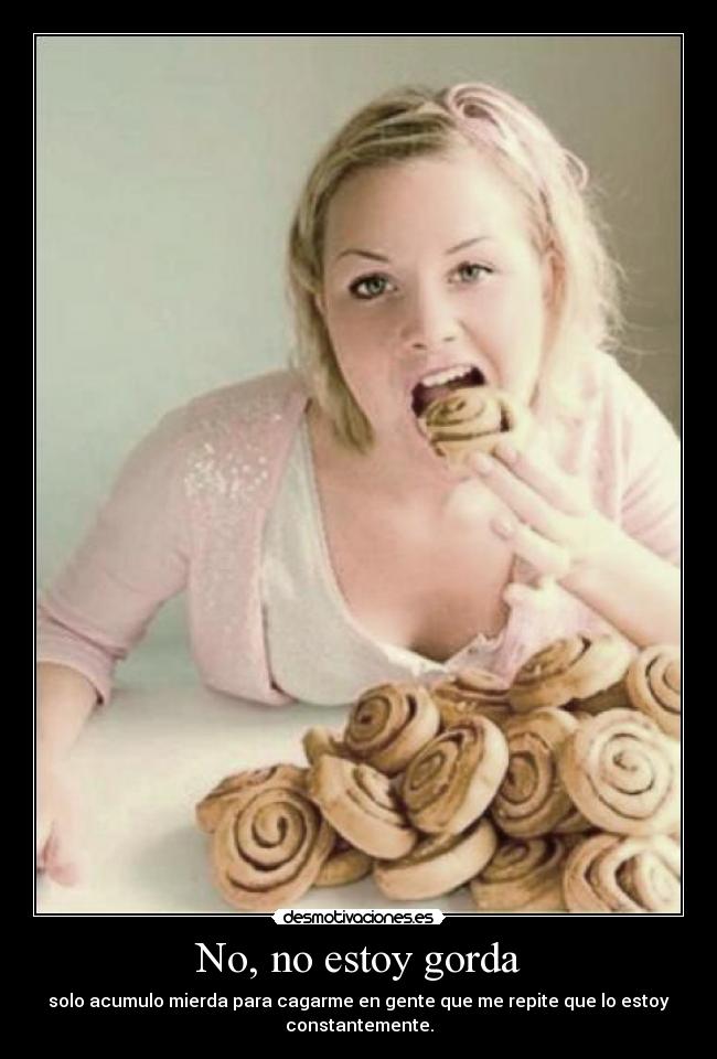 No, no estoy gorda - solo acumulo mierda para cagarme en gente que me repite que lo estoy
constantemente.