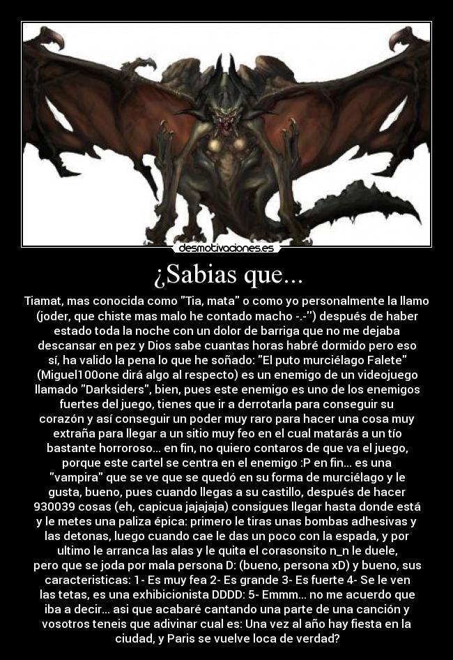 ¿Sabias que... - Tiamat, mas conocida como Tia, mata o como yo personalmente la llamo
(joder, que chiste mas malo he contado macho -.-) después de haber
estado toda la noche con un dolor de barriga que no me dejaba
descansar en pez y Dios sabe cuantas horas habré dormido pero eso
sí, ha valido la pena lo que he soñado: El puto murciélago Falete
(Miguel100one dirá algo al respecto) es un enemigo de un videojuego
llamado Darksiders, bien, pues este enemigo es uno de los enemigos
fuertes del juego, tienes que ir a derrotarla para conseguir su
corazón y así conseguir un poder muy raro para hacer una cosa muy
extraña para llegar a un sitio muy feo en el cual matarás a un tío
bastante horroroso... en fin, no quiero contaros de que va el juego,
porque este cartel se centra en el enemigo :P en fin... es una
vampira que se ve que se quedó en su forma de murciélago y le
gusta, bueno, pues cuando llegas a su castillo, después de hacer
930039 cosas (eh, capicua jajajaja) consigues llegar hasta donde está
y le metes una paliza épica: primero le tiras unas bombas adhesivas y
las detonas, luego cuando cae le das un poco con la espada, y por
ultimo le arranca las alas y le quita el corasonsito n_n le duele,
pero que se joda por mala persona D: (bueno, persona xD) y bueno, sus
caracteristicas: 1- Es muy fea 2- Es grande 3- Es fuerte 4- Se le ven
las tetas, es una exhibicionista DDDD: 5- Emmm... no me acuerdo que
iba a decir... asi que acabaré cantando una parte de una canción y
vosotros teneis que adivinar cual es: Una vez al año hay fiesta en la
ciudad, y Paris se vuelve loca de verdad?