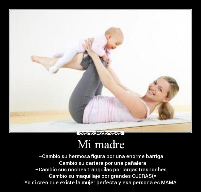 Mi madre - –Cambio su hermosa figura por una enorme barriga
–Cambio su cartera por una pañalera
–Cambio sus noches tranquilas por largas trasnoches
–Cambio su maquillaje por grandes OJERAS(=
Yo si creo que existe la mujer perfecta y esa persona es MAMÁ