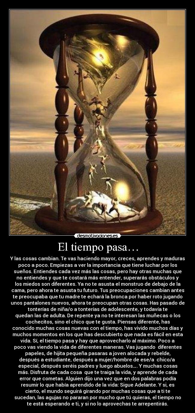 El tiempo pasa… - Y las cosas cambian. Te vas haciendo mayor, creces, aprendes y maduras
poco a poco. Empiezas a ver la importancia que tiene luchar por los
sueños. Entiendes cada vez más las cosas, pero hay otras muchas que
no entiendes y que te costará más entender, superarás obstáculos y
los miedos son diferentes. Ya no te asusta el monstruo de debajo de la
cama, pero ahora te asusta tu futuro. Tus preocupaciones cambian antes
te preocupaba que tu madre te echará la bronca por haber roto jugando
unos pantalones nuevos, ahora te preocupan otras cosas. Has pasado de
tonterías de niña/o a tonterías de adolescente, y todavía te
quedan las de adulta. De repente ya no te interesan las muñecas o los
cochecitos, sino el chico que te gusta. Piensas diferente, has
conocido muchas cosas nuevas con el tiempo, has vivido muchos días y
muchos momentos en los que has descubierto que nada es fácil en esta
vida. Sí, el tiempo pasa y hay que aprovecharlo al máximo. Poco a
poco vas viendo la vida de diferentes maneras. Vas jugando diferentes
papeles, de hijita pequeña pasaras a joven alocada y rebelde,
después a estudiante, después a mujer/hombre de ese/a chico/a
especial, después seréis padres y luego abuelos…. Y muchas cosas
más. Disfruta de cada cosa que te traiga la vida, y aprende de cada
error que cometas. Alguien dijo una vez que en dos palabras podía
resumir lo que había aprendido de la vida: Sigue Adelante. Y si, es
cierto, el mundo seguirá girando por muchas cosas que a ti te
sucedan, las agujas no pararan por mucho que tú quieras, el tiempo no
te está esperando e ti, y si no lo aprovechas te arrepentirás.