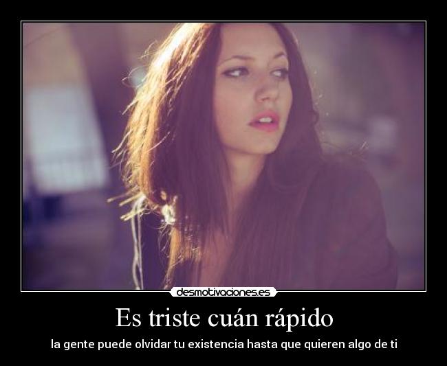 Es triste cuán rápido - la gente puede olvidar tu existencia hasta que quieren algo de ti