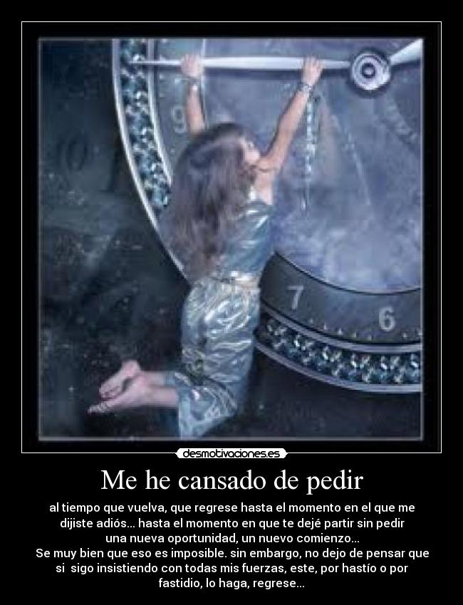 Me he cansado de pedir - al tiempo que vuelva, que regrese hasta el momento en el que me
dijiste adiós... hasta el momento en que te dejé partir sin pedir
una nueva oportunidad, un nuevo comienzo...
Se muy bien que eso es imposible. sin embargo, no dejo de pensar que
si sigo insistiendo con todas mis fuerzas, este, por hastío o por
fastidio, lo haga, regrese...