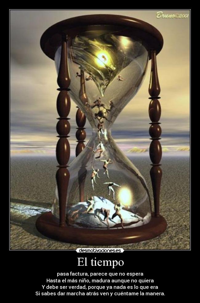 El tiempo - pasa factura, parece que no espera
Hasta el más niño, madura aunque no quiera
Y debe ser verdad, porque ya nada es lo que era
Si sabes dar marcha atrás ven y cuéntame la manera.