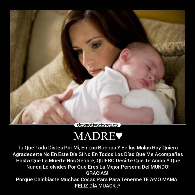 MADRE♥ - Tu Que Todo Distes Por Mi, En Las Buenas Y En las Malas Hoy Quiero
Agradecerte No En Este Día Si No En Todos Los Días Que Me Acompañes
Hasta Que La Muerte Nos Separe, QUIERO Decirte Que Te Amoo Y Que
Nunca Lo olvides Por Que Eres La Mejor Persona Del MUNDO!
GRACIAS!
Porque Cambiaste Muchas Cosas Para Para Tenerme TE AMO MAMA♥
FELIZ DÍA MUACK :*